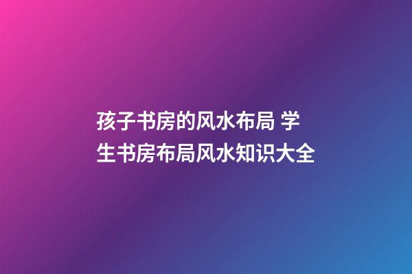 孩子书房的风水布局 学生书房布局风水知识大全